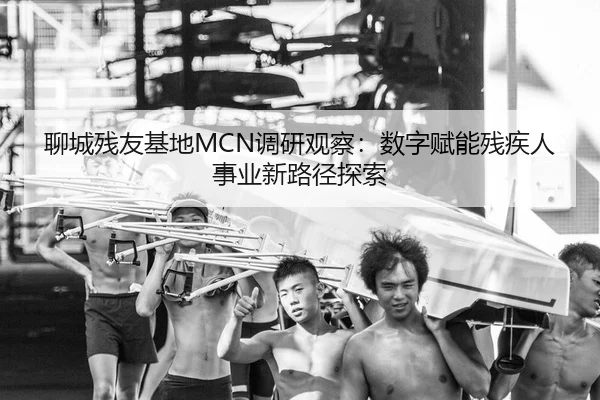 聊城残友基地MCN调研观察：数字赋能残疾人事业新路径探索